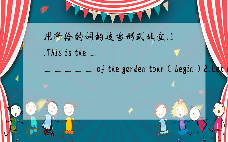 用所给的词的适当形式填空.1.This is the ______ of the garden tour(begin)2.Let me ____you a story.(tell) 根据句意填空.1.Let me tell you ____to get to Heping Hotel 2.We can put____ in a bank or take it out of the bank 3.This is a ____