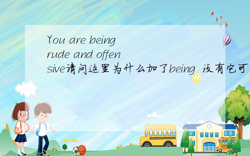 You are being rude and offensive请问这里为什么加了being  没有它可以吗还有它怎么还是ing形式