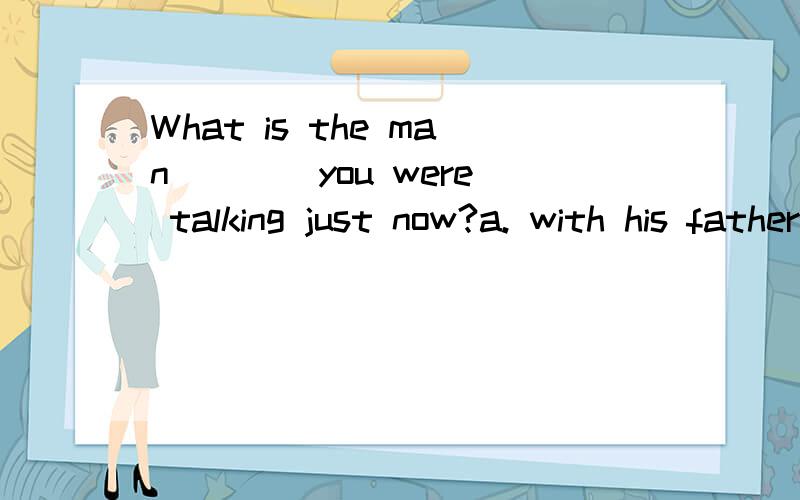 What is the man ___ you were talking just now?a. with his father    b. with whose father为什么A错呢?是问人是谁还是做什么工作?