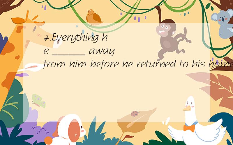 2.Everything he ______ away from him before he returned to his hometown.A.took B.had been taken C.had had been taken D.had taken
