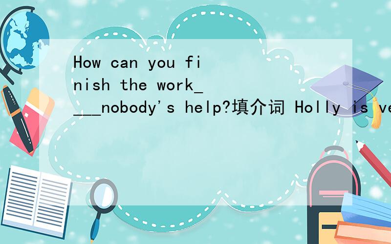 How can you finish the work____nobody's help?填介词 Holly is very popular at school,and Maria is popular,too(同义句）_____Maria _____Holly are popular at school.Good friends can keep a secret (对 keep a secret提问）Kate is the tallest girl