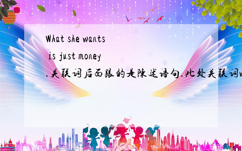 What she wants is just money.关联词后面跟的是陈述语句.此处关联词what在句中所want的宾语请问：是否主语从句的关联词的都在句子中做宾语呢?还有我看书中说除了that,其它关联词都有自己本身的