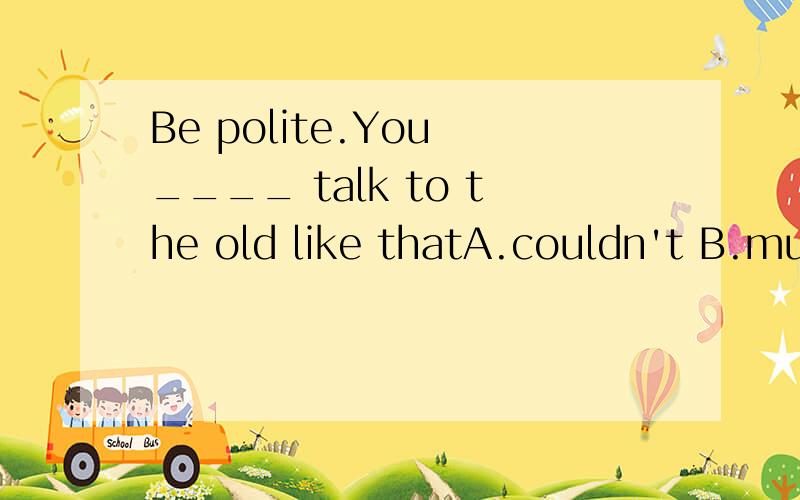 Be polite.You ____ talk to the old like thatA.couldn't B.mustn't为什么不选C啊,couldn't不是有不可以的意思吗!