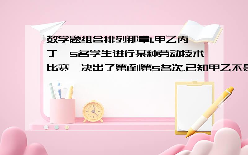 数学题组合排列那章1.甲乙丙丁戊5名学生进行某种劳动技术比赛,决出了第1到第5名次.已知甲乙不是第一,乙不是最后.所以5人得名次排列共可能有多少种不同的情况?2.从1,3,5,7,9中 任取3个数字,