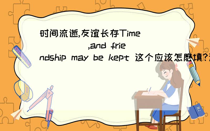 时间流逝,友谊长存Time _____,and friendship may be kept 这个应该怎麽填?这个只能填一个空的 要好好看题呦