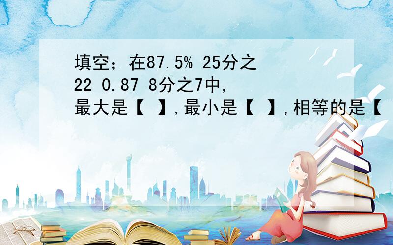 填空；在87.5% 25分之22 0.87 8分之7中,最大是【 】,最小是【 】,相等的是【 】和【 】.