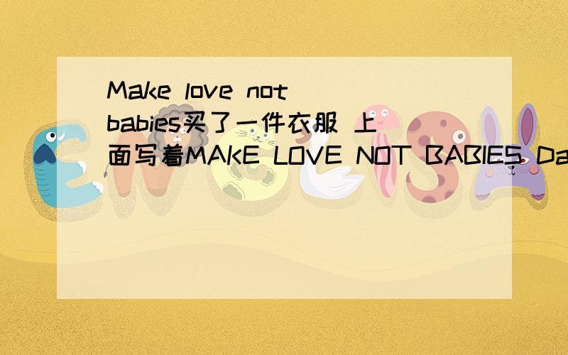 Make love not babies买了一件衣服 上面写着MAKE LOVE NOT BABIES DavidFung Fashion请问大家这句话准确的是什么意思啊