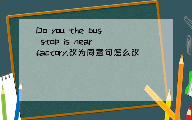 Do you the bus stop is near factory.改为同意句怎么改