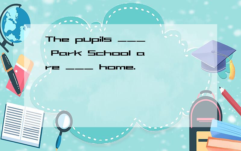 The pupils ___ Park School are ___ home.