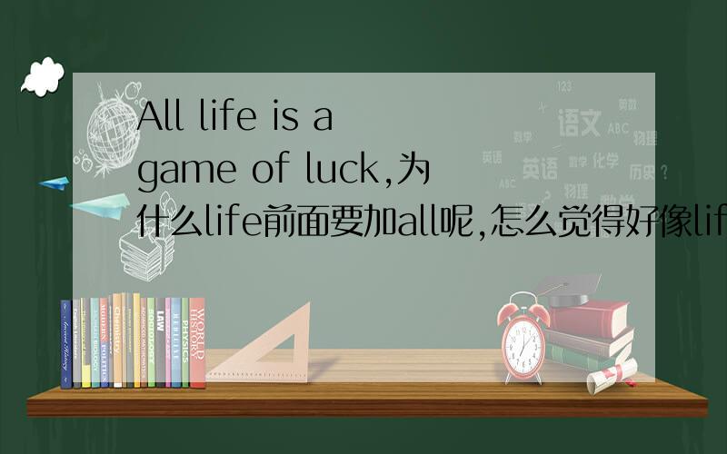 All life is a game of luck,为什么life前面要加all呢,怎么觉得好像life 变成可数名词的感觉,那为什么后面又是is呢