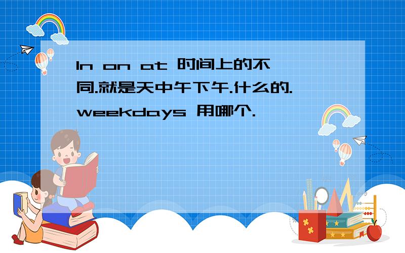 In on at 时间上的不同.就是天中午下午.什么的.weekdays 用哪个.