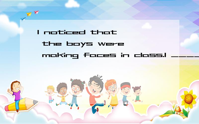 I noticed that the boys were making faces in class.I _____ the boys _____ _____ in class.