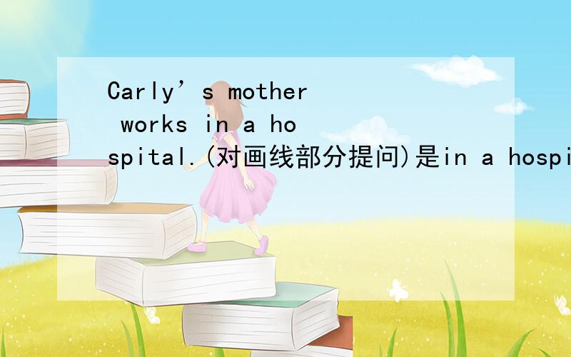 Carly’s mother works in a hospital.(对画线部分提问)是in a hospital画了线