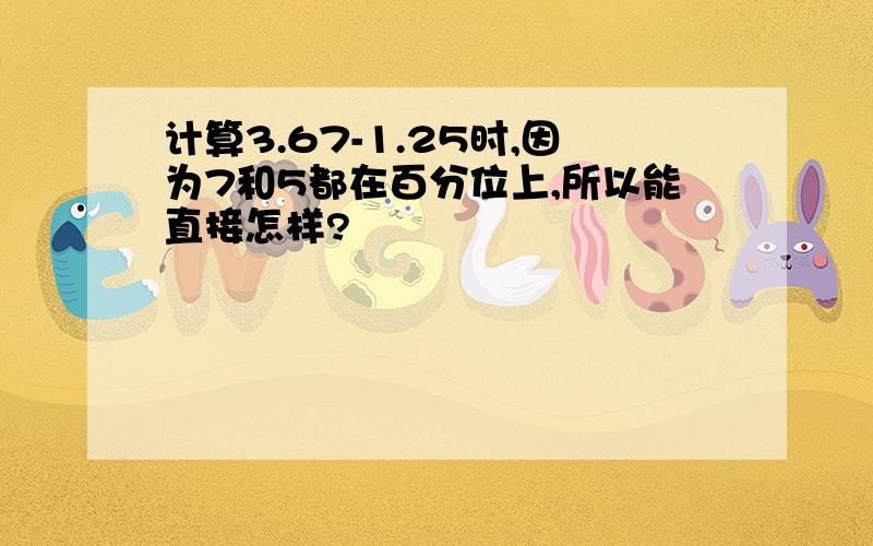 计算3.67-1.25时,因为7和5都在百分位上,所以能直接怎样?