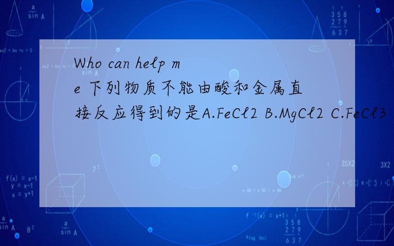 Who can help me 下列物质不能由酸和金属直接反应得到的是A.FeCl2 B.MgCl2 C.FeCl3 D.ZnSO4我想要解释呢 - - ..现有10锌和银的混合粉末,加入足量稀硫酸完全反反应后生成0.2氢气,计算混合物中含锌 ____ 克