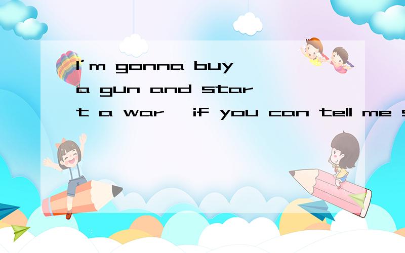 I’m gonna buy a gun and start a war ,if you can tell me something worth fighting for...