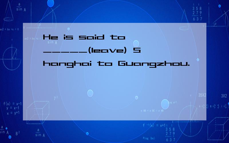 He is said to _____(leave) Shanghai to Guangzhou.