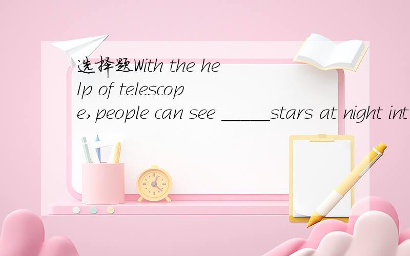 选择题With the help of telescope,people can see _____stars at night int he sky.A.thousands of B.millions of要有思路