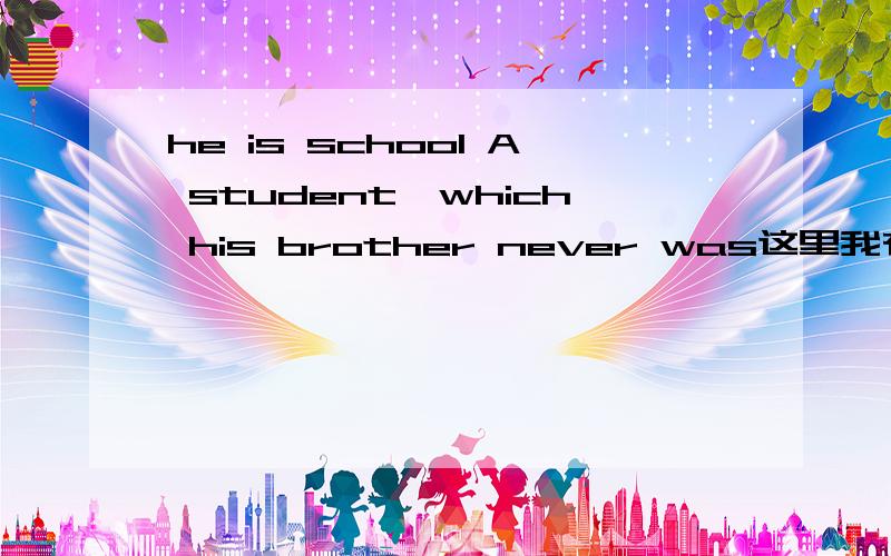 he is school A student,which his brother never was这里我有两个疑问,1.是主语是student,还是前面那个句子,2.是为什么前面用is,后面用washe is straight A student,which his brother never was