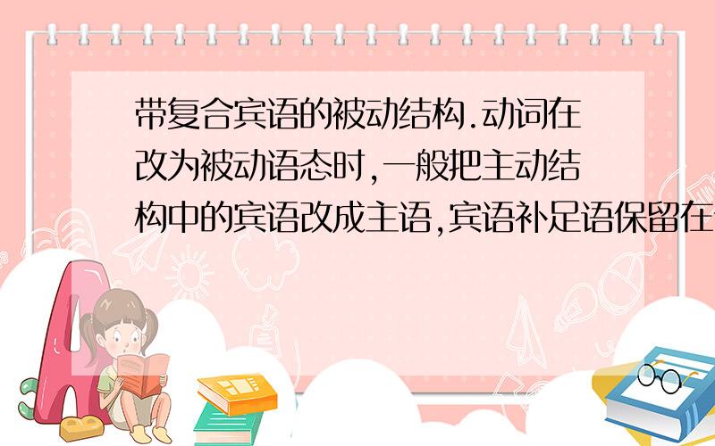 带复合宾语的被动结构.动词在改为被动语态时,一般把主动结构中的宾语改成主语,宾语补足语保留在谓语后面                     举一下例子吧      还有   复合宾语就是那些接.sb    sth的词吗