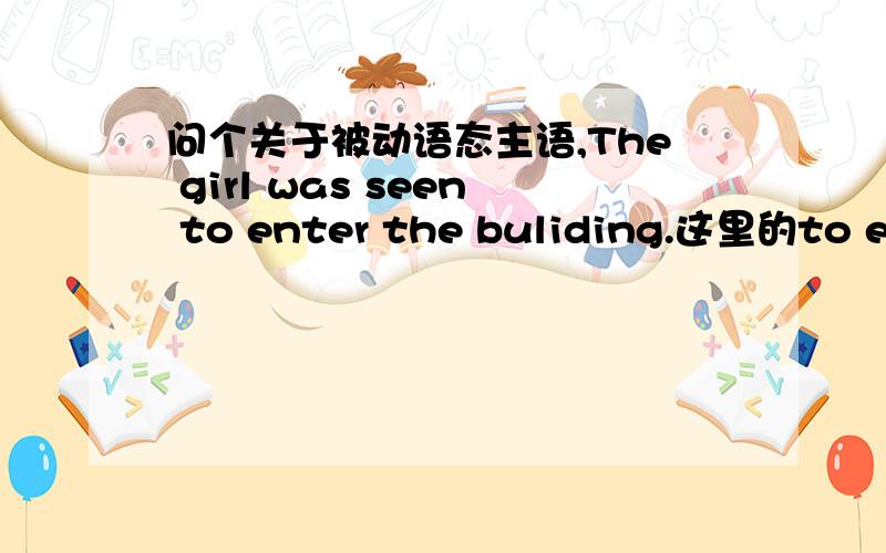 问个关于被动语态主语,The girl was seen to enter the buliding.这里的to enter the buliding 是宾补 请问这个the girl 是主语还是宾语?如果是主语的话不定式修饰的宾语应该是什么?如果是宾语的话是语法定