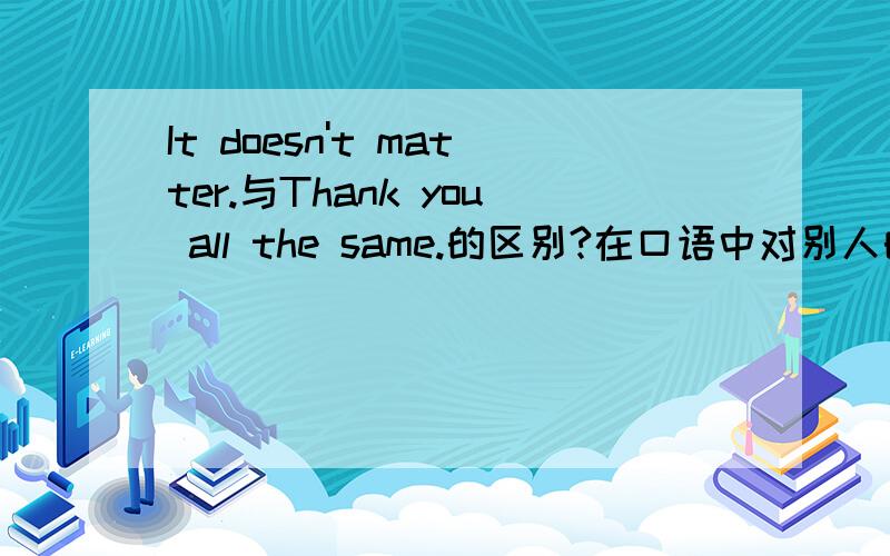 It doesn't matter.与Thank you all the same.的区别?在口语中对别人的爱莫能助的回复,用It doesn't matter.还是Thank you all the same.