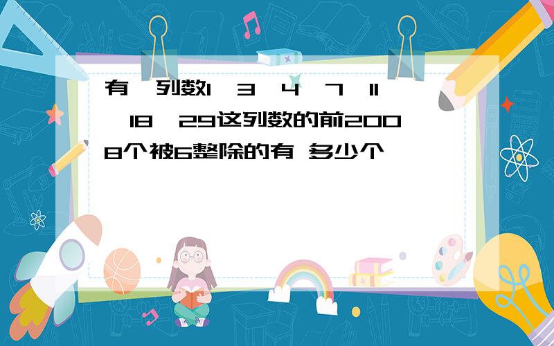 有一列数1、3、4、7、11、18、29这列数的前2008个被6整除的有 多少个