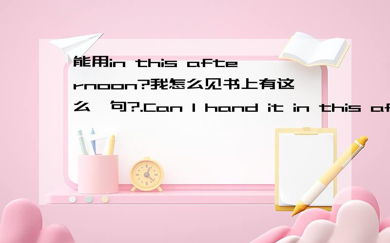 能用in this afternoon?我怎么见书上有这么一句?.Can I hand it in this afternoon?我记得一般就 this afternoon不需要前面介词了啊.