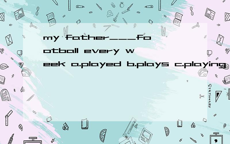 my father___football every week a.played b.plays c.playing