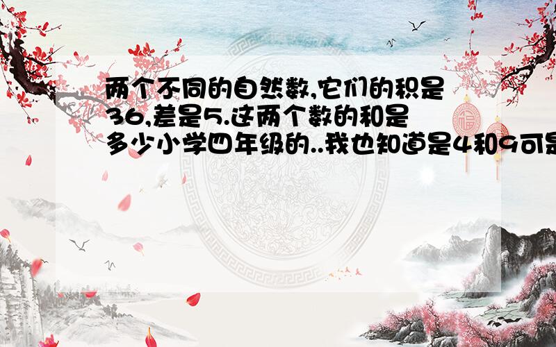 两个不同的自然数,它们的积是36,差是5.这两个数的和是多少小学四年级的..我也知道是4和9可是..怎么算出来的呀??用上X和Y来算..当然很容易可是小学四年级...没学到耶..