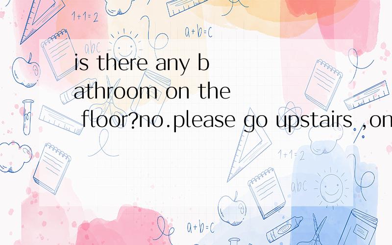 is there any bathroom on the floor?no.please go upstairs ,on your right.请问怎么翻译