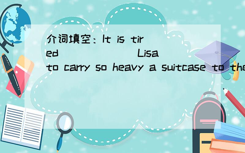 介词填空：It is tired_______Lisa to carry so heavy a suitcase to the third floor.