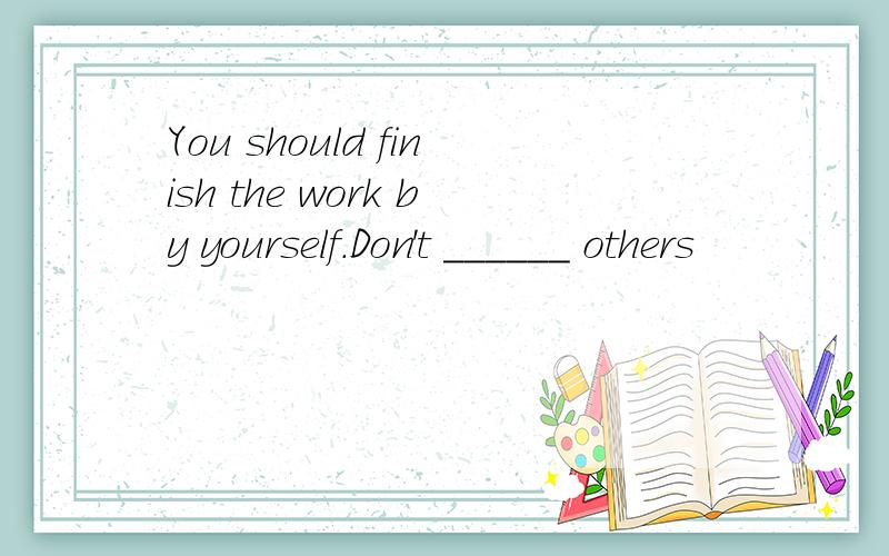 You should finish the work by yourself.Don't ______ others