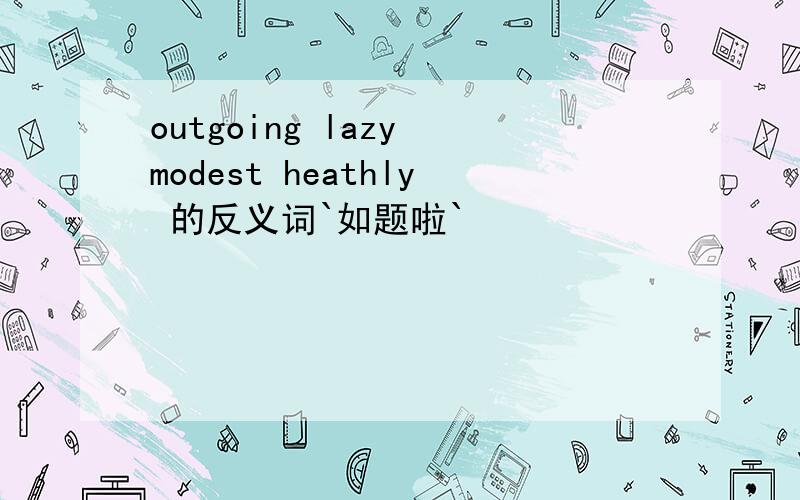 outgoing lazy modest heathly 的反义词`如题啦`