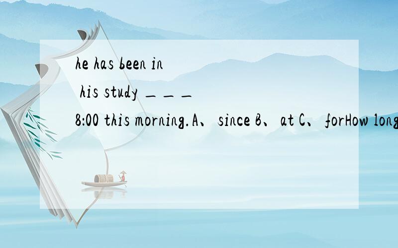 he has been in his study ___8：00 this morning.A、since B、at C、forHow long ____ he _____in germany next month?------For about 3 daysA、has stayed B、will stay C、was staying