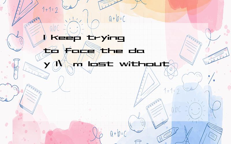 I keep trying to face the day I\'m lost without