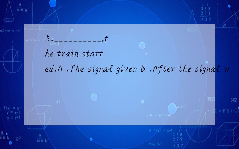 5.__________,the train started.A .The signal given B .After the signal w