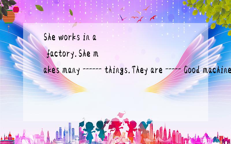 She works in a factory.She makes many ------ things.They are ----- Good machines3Q.拜托了‘～