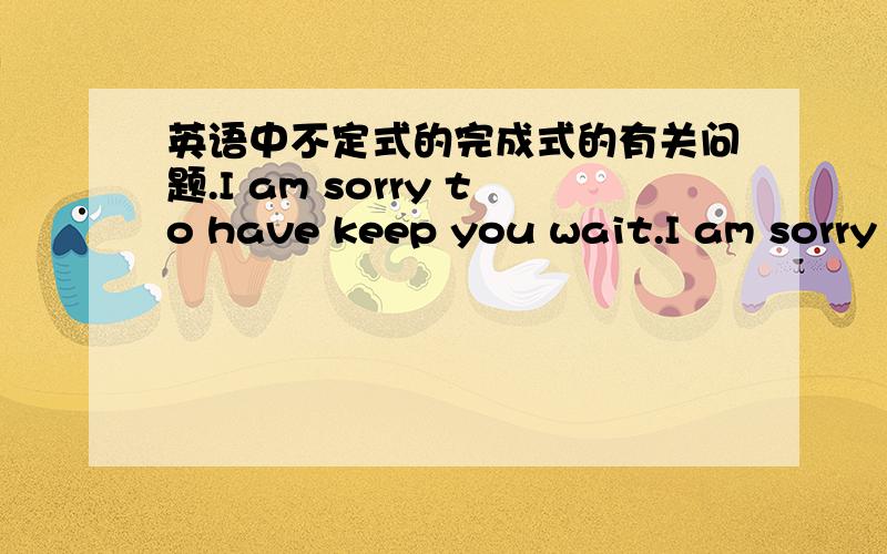 英语中不定式的完成式的有关问题.I am sorry to have keep you wait.I am sorry to keep you wait.I am sorry to have keep you wait（for so long time.）.我很抱歉让你等了这么久I am sorry to keep you wait.我很抱歉请你等一