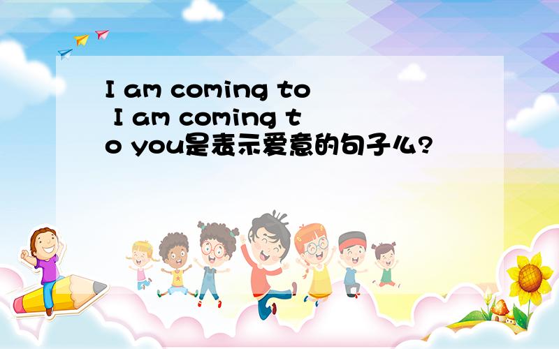 I am coming to I am coming to you是表示爱意的句子么?