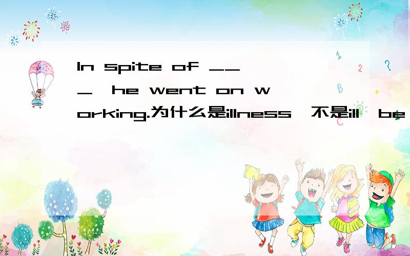 In spite of ___,he went on working.为什么是illness,不是ill,be ill,sick.原因写上!