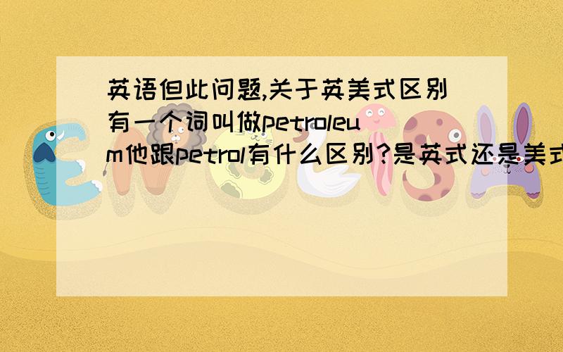 英语但此问题,关于英美式区别有一个词叫做petroleum他跟petrol有什么区别?是英式还是美式还是通用?美式中 汽油, 石油, 天然气 分别怎么说请列出所有词,包括简写和全称、口语表达等谢谢!