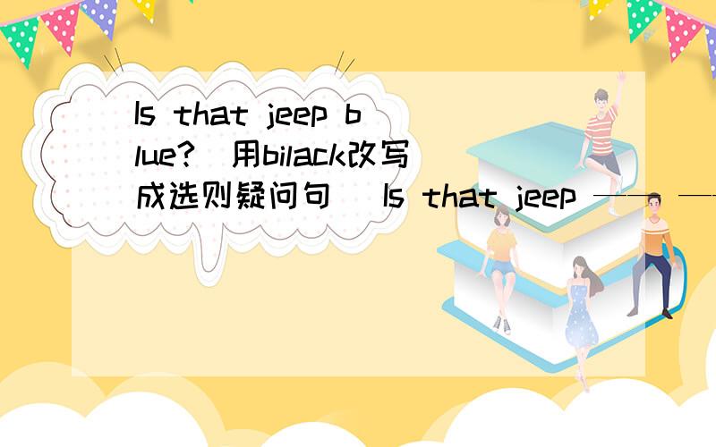 Is that jeep blue?(用bilack改写成选则疑问句） Is that jeep —— —— ——