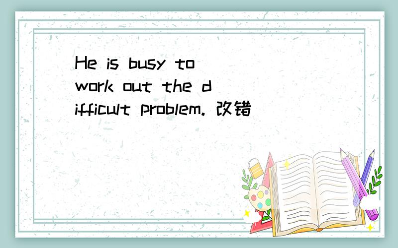 He is busy to work out the difficult problem. 改错