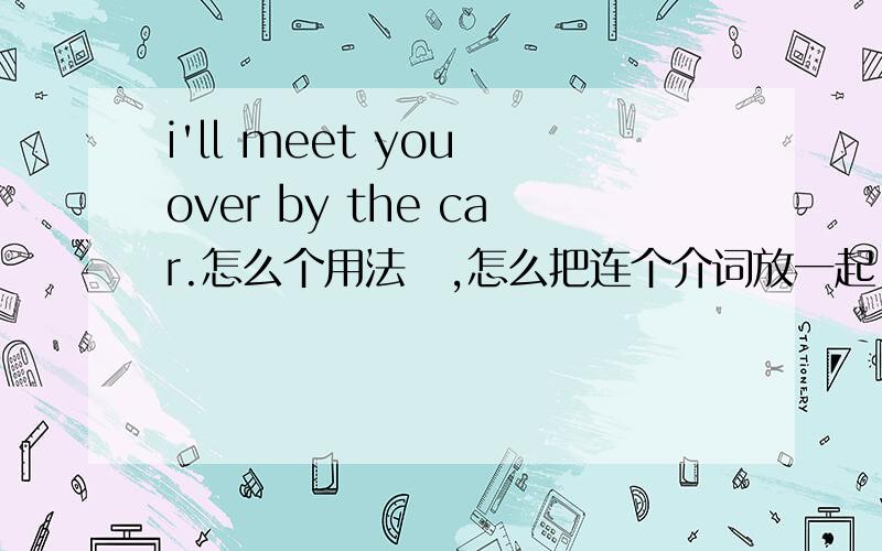 i'll meet you over by the car.怎么个用法​,怎么把连个介词放一起