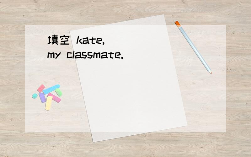 填空 kate,（）（）（）my classmate.