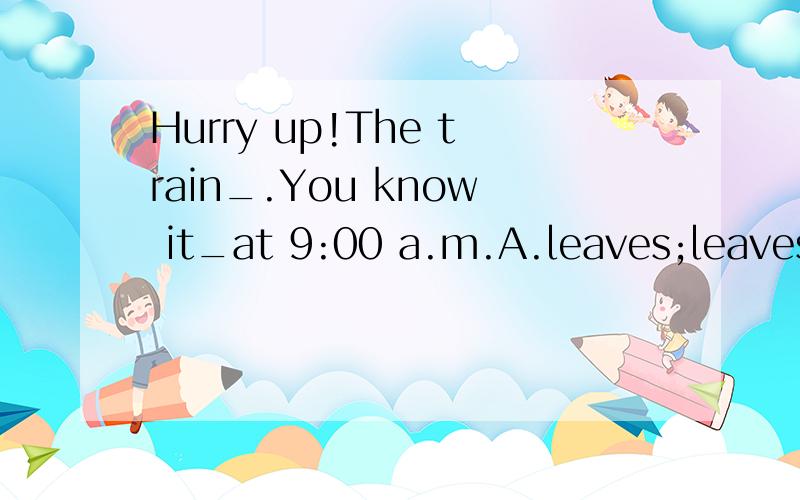 Hurry up!The train_.You know it_at 9:00 a.m.A.leaves;leaves B.is leaving;leaves C.leaves;is leaving