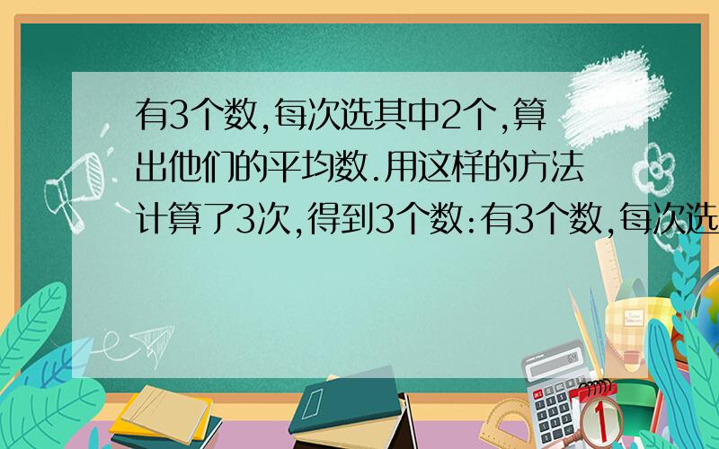 有3个数,每次选其中2个,算出他们的平均数.用这样的方法计算了3次,得到3个数:有3个数,每次选其中2个,算出他们的平均数.再加上另外的一个数.用这样的方法计算了3次,得到3个数:35,27,25.原来三