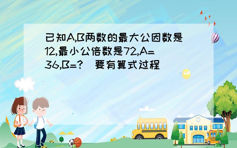 已知A,B两数的最大公因数是12,最小公倍数是72,A=36,B=?（要有算式过程）