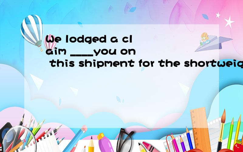 We lodged a claim ____you on this shipment for the shortweight.A against B cover C for D to